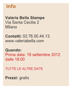   info

  Valeria Bella Stampe
  Via Santa Cecilia 2
  Milano

  Contatti: 02.76.00.44.13.    
  www.valeriabella.com

  Quando:    Prima data: 18 settembre 2012    dalle 18:00

  TUTTE LE ALTRE DATE

  Prezzi: gratis
